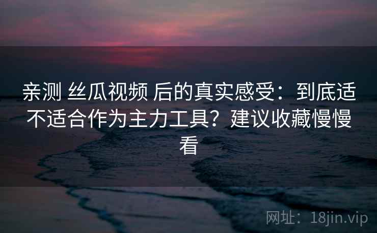 亲测 丝瓜视频 后的真实感受：到底适不适合作为主力工具？建议收藏慢慢看