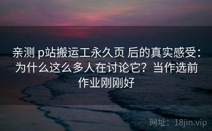 亲测 p站搬运工永久页 后的真实感受：为什么这么多人在讨论它？当作选前作业刚刚好