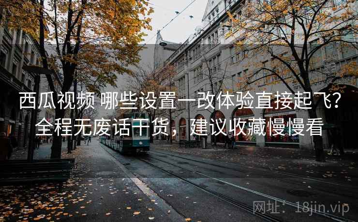 西瓜视频 哪些设置一改体验直接起飞？全程无废话干货，建议收藏慢慢看