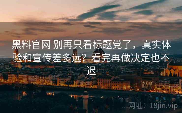 黑料官网 别再只看标题党了，真实体验和宣传差多远？看完再做决定也不迟
