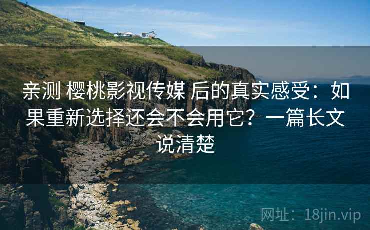 亲测 樱桃影视传媒 后的真实感受：如果重新选择还会不会用它？一篇长文说清楚
