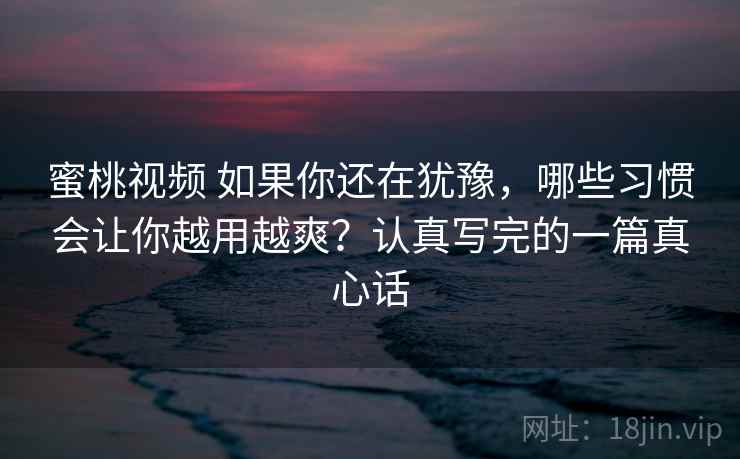 蜜桃视频 如果你还在犹豫，哪些习惯会让你越用越爽？认真写完的一篇真心话