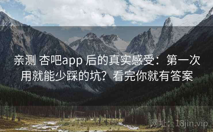 亲测 杏吧app 后的真实感受：第一次用就能少踩的坑？看完你就有答案