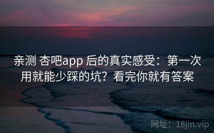 亲测 杏吧app 后的真实感受：第一次用就能少踩的坑？看完你就有答案