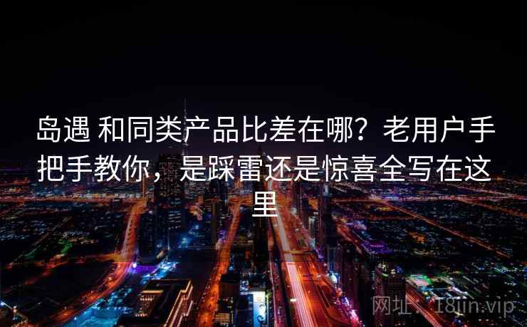 岛遇 和同类产品比差在哪？老用户手把手教你，是踩雷还是惊喜全写在这里