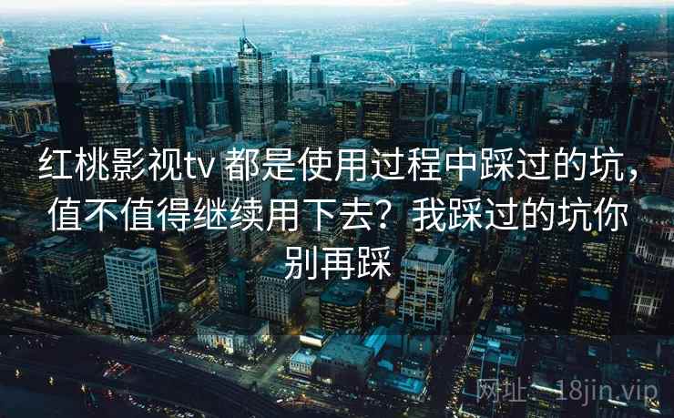 红桃影视tv 都是使用过程中踩过的坑，值不值得继续用下去？我踩过的坑你别再踩