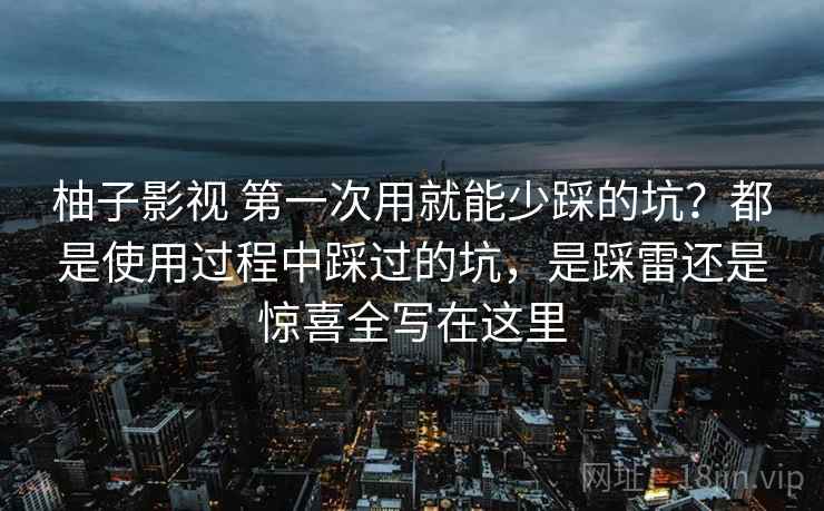 柚子影视 第一次用就能少踩的坑？都是使用过程中踩过的坑，是踩雷还是惊喜全写在这里