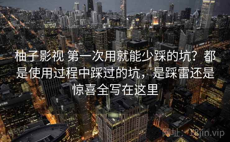 柚子影视 第一次用就能少踩的坑?都是使用过程中踩过的坑,是踩雷还是惊喜全写在这里 柚子影视 第一次用就能少踩的坑?都是使用过程中踩过的坑,是踩雷还是惊喜全写在这里
