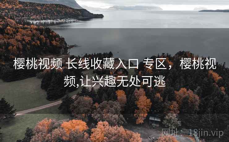 樱桃视频 长线收藏入口 专区，樱桃视频,让兴趣无处可逃