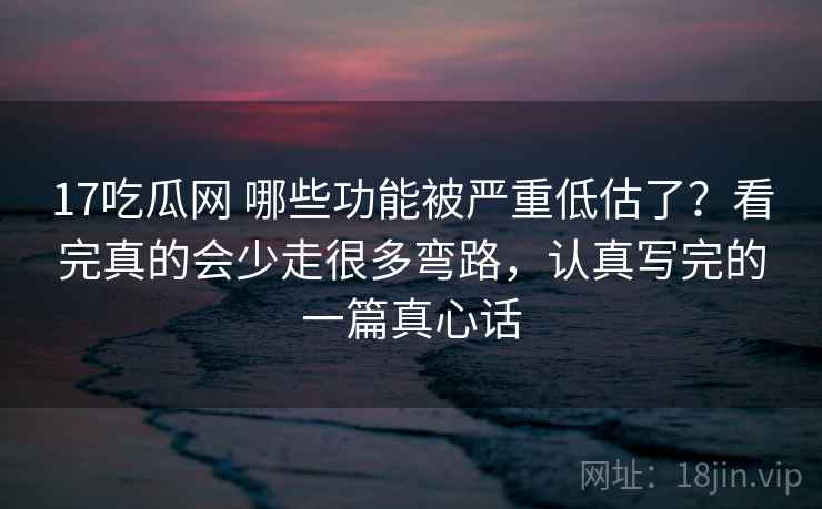 17吃瓜网 哪些功能被严重低估了？看完真的会少走很多弯路，认真写完的一篇真心话