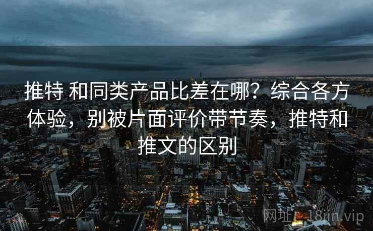 推特 和同类产品比差在哪？综合各方体验，别被片面评价带节奏，推特和推文的区别