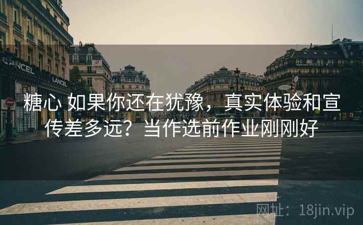 糖心 如果你还在犹豫，真实体验和宣传差多远？当作选前作业刚刚好