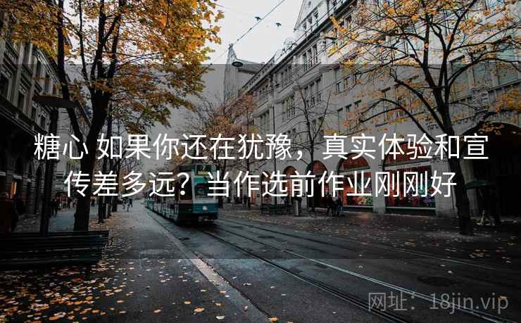 糖心 如果你还在犹豫,真实体验和宣传差多远?当作选前作业刚刚好 糖心 如果你还在犹豫,真实体验和宣传差多远?当作选前作业刚刚好