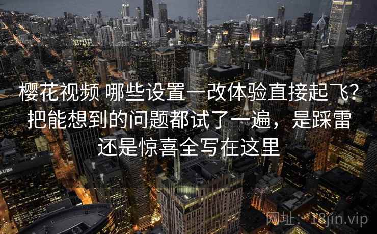 樱花视频 哪些设置一改体验直接起飞？把能想到的问题都试了一遍，是踩雷还是惊喜全写在这里
