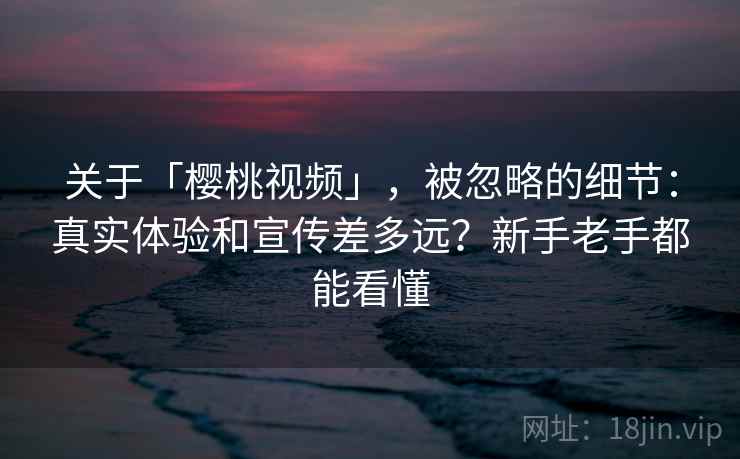 关于「樱桃视频」，被忽略的细节：真实体验和宣传差多远？新手老手都能看懂