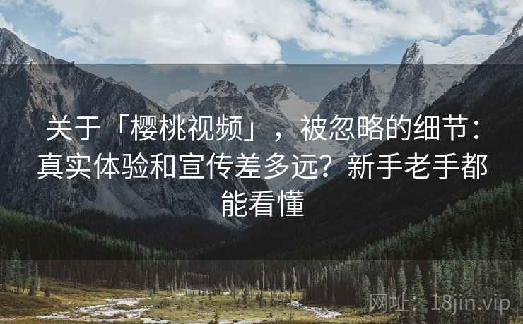 关于「樱桃视频」，被忽略的细节：真实体验和宣传差多远？新手老手都能看懂