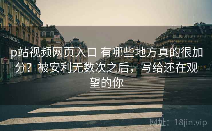 p站视频网页入口 有哪些地方真的很加分？被安利无数次之后，写给还在观望的你