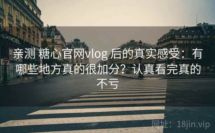 亲测 糖心官网vlog 后的真实感受：有哪些地方真的很加分？认真看完真的不亏