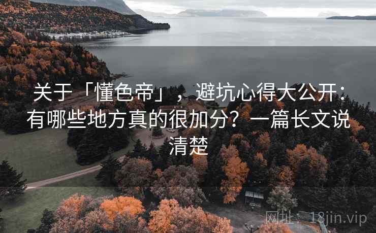 关于「懂色帝」，避坑心得大公开：有哪些地方真的很加分？一篇长文说清楚