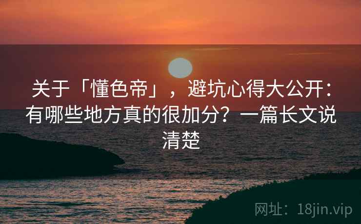 关于「懂色帝」，避坑心得大公开：有哪些地方真的很加分？一篇长文说清楚