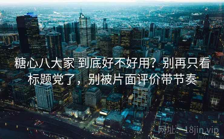 糖心八大家 到底好不好用？别再只看标题党了，别被片面评价带节奏