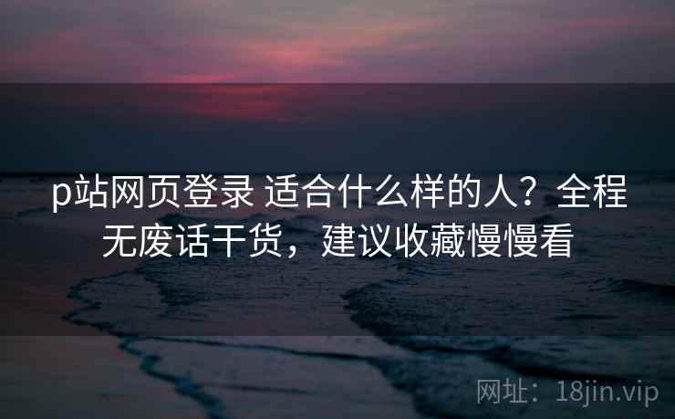 p站网页登录 适合什么样的人？全程无废话干货，建议收藏慢慢看