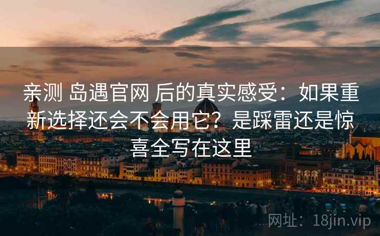 亲测 岛遇官网 后的真实感受：如果重新选择还会不会用它？是踩雷还是惊喜全写在这里