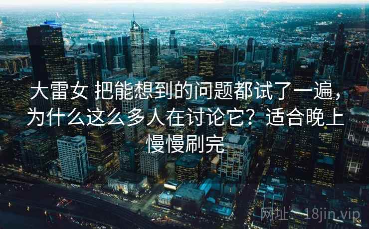 大雷女 把能想到的问题都试了一遍，为什么这么多人在讨论它？适合晚上慢慢刷完