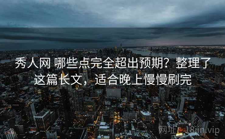 秀人网 哪些点完全超出预期？整理了这篇长文，适合晚上慢慢刷完