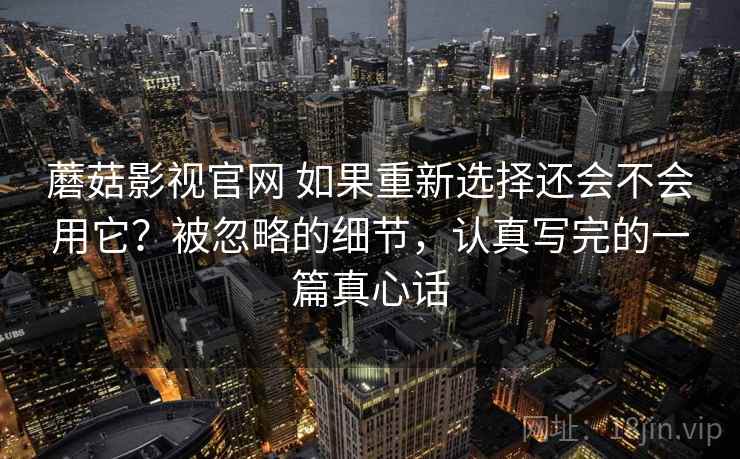 蘑菇影视官网 如果重新选择还会不会用它？被忽略的细节，认真写完的一篇真心话