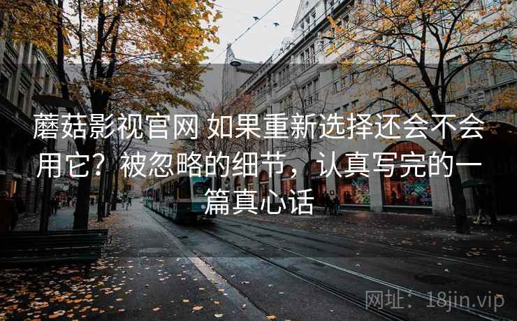 蘑菇影视官网 如果重新选择还会不会用它？被忽略的细节，认真写完的一篇真心话
