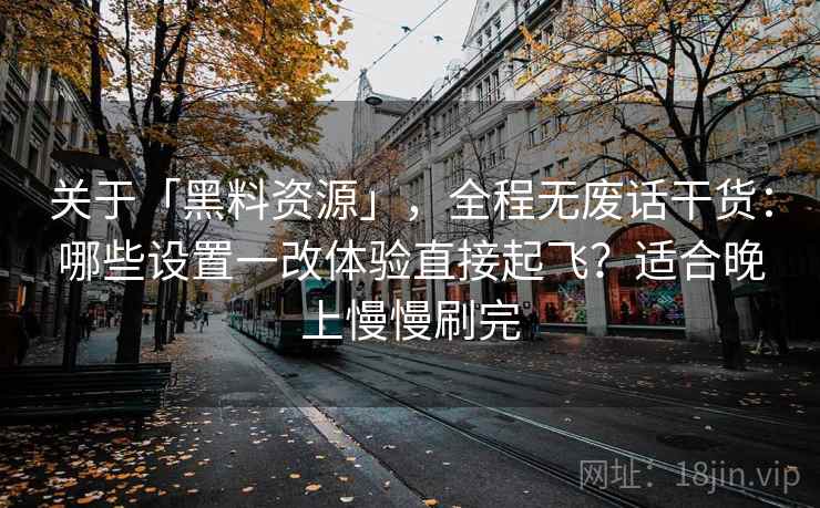 关于「黑料资源」，全程无废话干货：哪些设置一改体验直接起飞？适合晚上慢慢刷完
