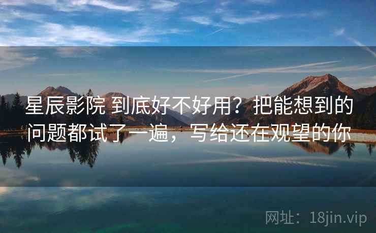 星辰影院 到底好不好用？把能想到的问题都试了一遍，写给还在观望的你