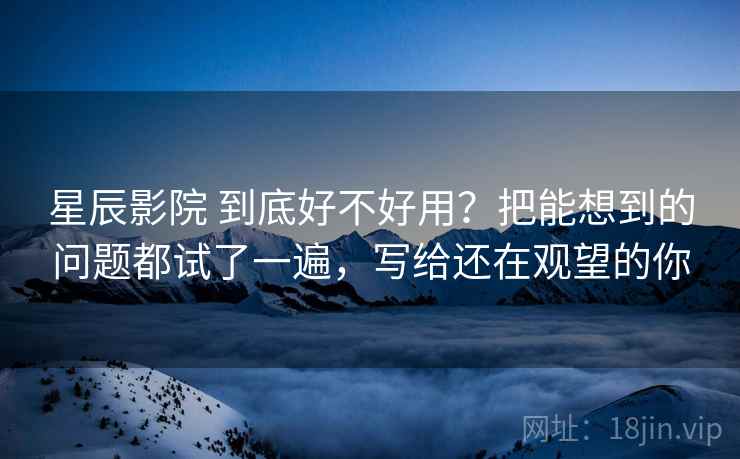 星辰影院 到底好不好用？把能想到的问题都试了一遍，写给还在观望的你