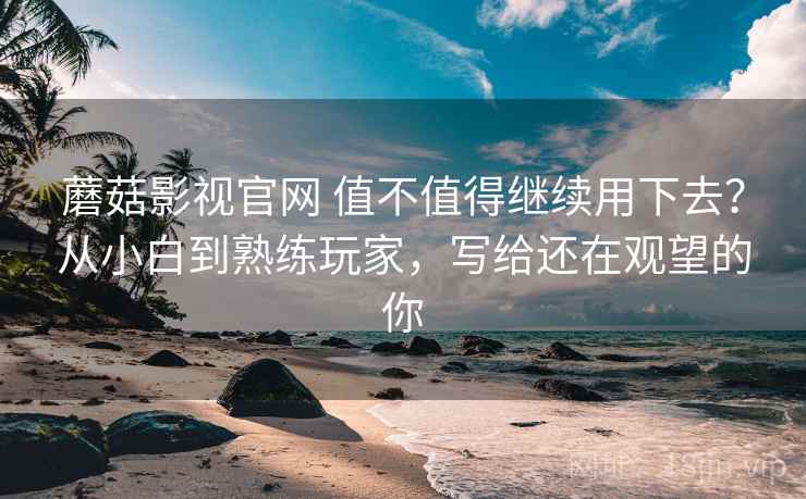 蘑菇影视官网 值不值得继续用下去？从小白到熟练玩家，写给还在观望的你