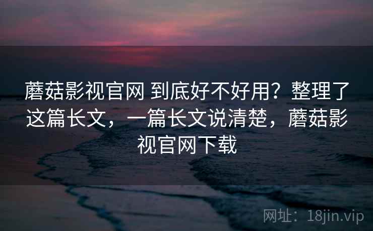 蘑菇影视官网 到底好不好用？整理了这篇长文，一篇长文说清楚，蘑菇影视官网下载