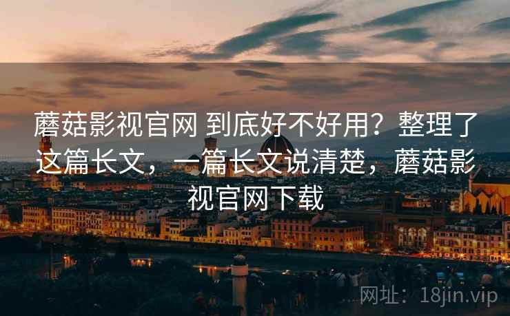 蘑菇影视官网 到底好不好用?整理了这篇长文,一篇长文说清楚,蘑菇影视官网下载 蘑菇影视官网 到底好不好用?整理了这篇长文,一篇长文说清楚,蘑菇影视官网下载