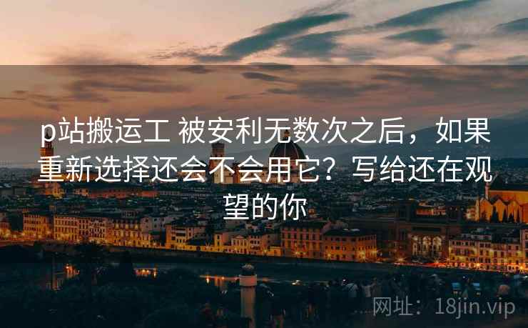 p站搬运工 被安利无数次之后,如果重新选择还会不会用它?写给还在观望的你 p站搬运工 被安利无数次之后,如果重新选择还会不会用它?写给还在观望的你