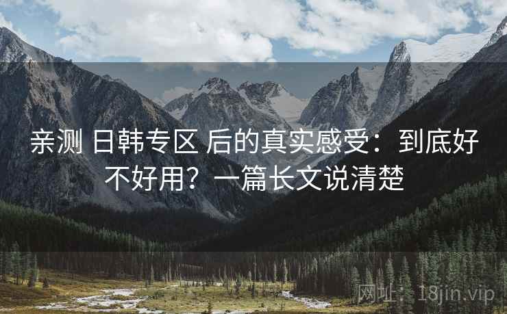 亲测 日韩专区 后的真实感受:到底好不好用?一篇长文说清楚 亲测 日韩专区 后的真实感受:到底好不好用?一篇长文说清楚