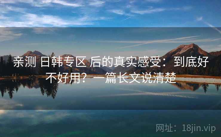 亲测 日韩专区 后的真实感受：到底好不好用？一篇长文说清楚
