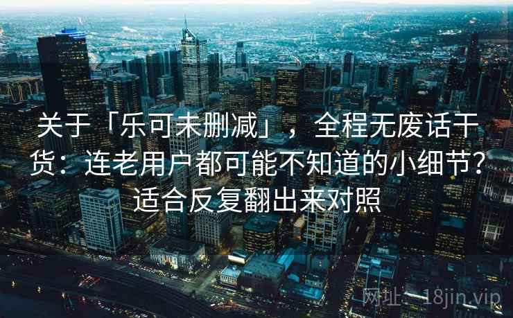 关于「乐可未删减」，全程无废话干货：连老用户都可能不知道的小细节？适合反复翻出来对照