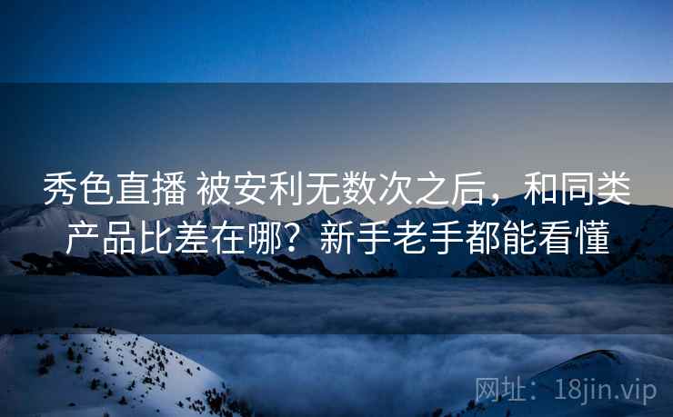秀色直播 被安利无数次之后，和同类产品比差在哪？新手老手都能看懂