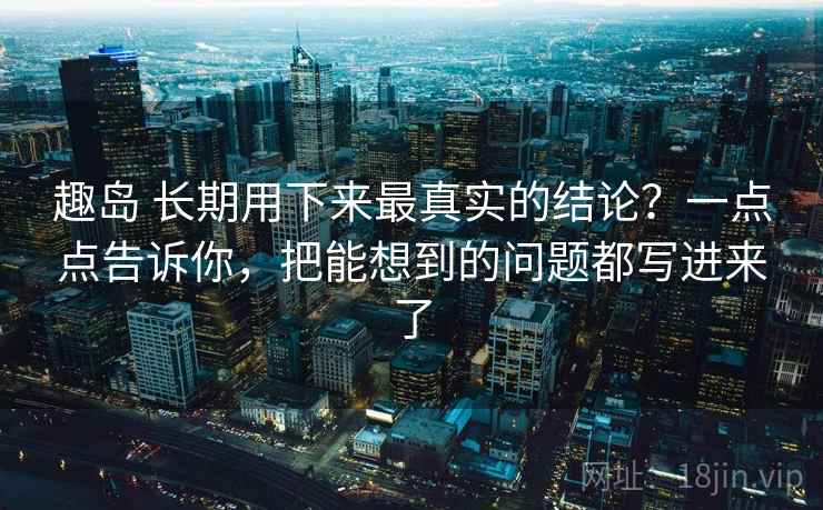 趣岛 长期用下来最真实的结论？一点点告诉你，把能想到的问题都写进来了