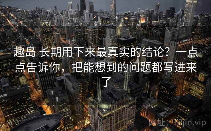 趣岛 长期用下来最真实的结论?一点点告诉你,把能想到的问题都写进来了 趣岛 长期用下来最真实的结论?一点点告诉你,把能想到的问题都写进来了