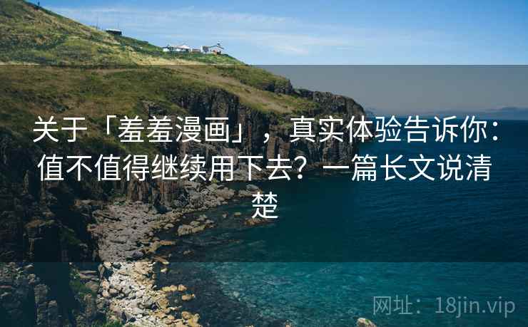 关于「羞羞漫画」，真实体验告诉你：值不值得继续用下去？一篇长文说清楚