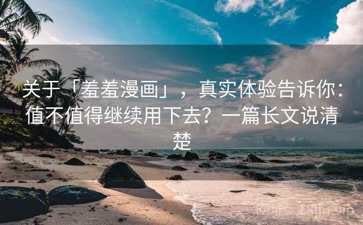 关于「羞羞漫画」，真实体验告诉你：值不值得继续用下去？一篇长文说清楚