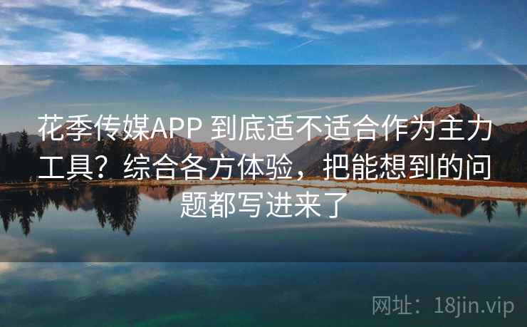 花季传媒APP 到底适不适合作为主力工具？综合各方体验，把能想到的问题都写进来了