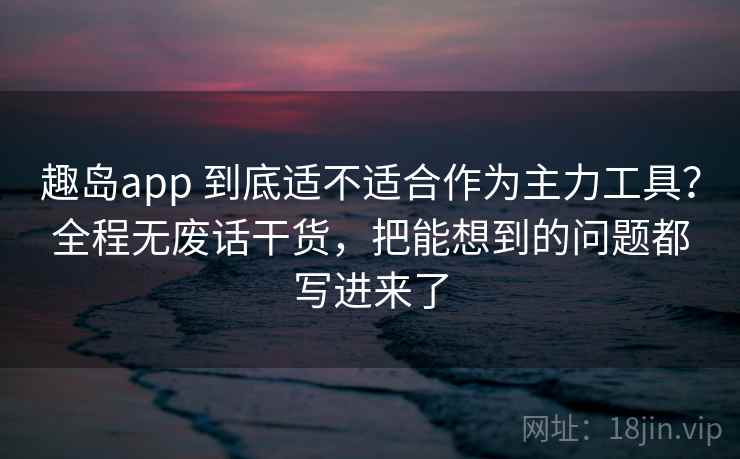 趣岛app 到底适不适合作为主力工具？全程无废话干货，把能想到的问题都写进来了