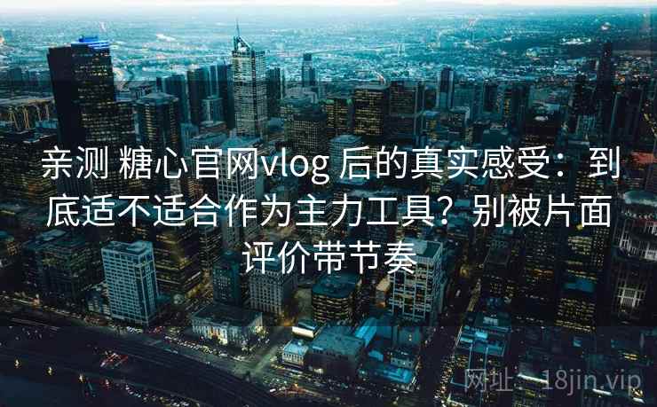 亲测 糖心官网vlog 后的真实感受：到底适不适合作为主力工具？别被片面评价带节奏