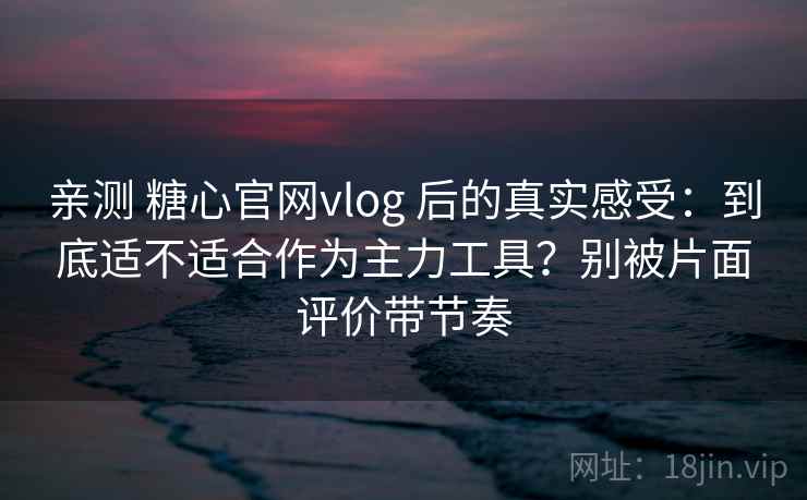 亲测 糖心官网vlog 后的真实感受：到底适不适合作为主力工具？别被片面评价带节奏